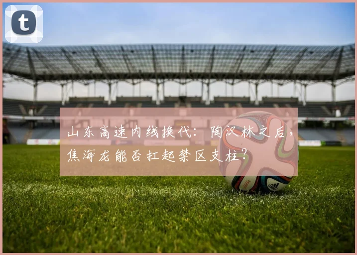 山东高速内线换代：陶汉林之后，焦海龙能否扛起禁区支柱？