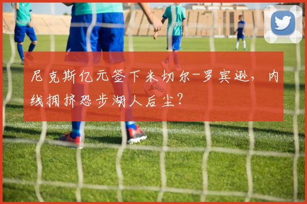 尼克斯亿元签下米切尔-罗宾逊，内线拥挤恐步湖人后尘？