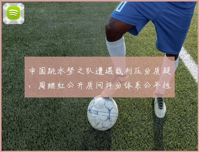 中国跳水梦之队遭遇裁判压分质疑，周继红公开质问评分体系公平性