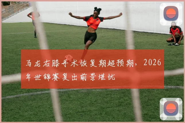 马龙右膝手术恢复期超预期，2026年世锦赛复出前景堪忧