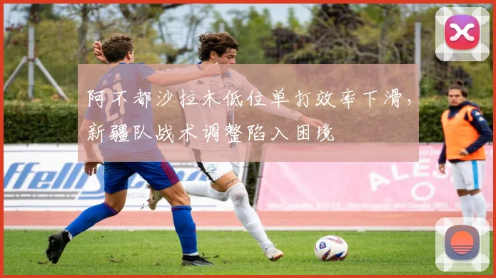 阿不都沙拉木低位单打效率下滑，新疆队战术调整陷入困境