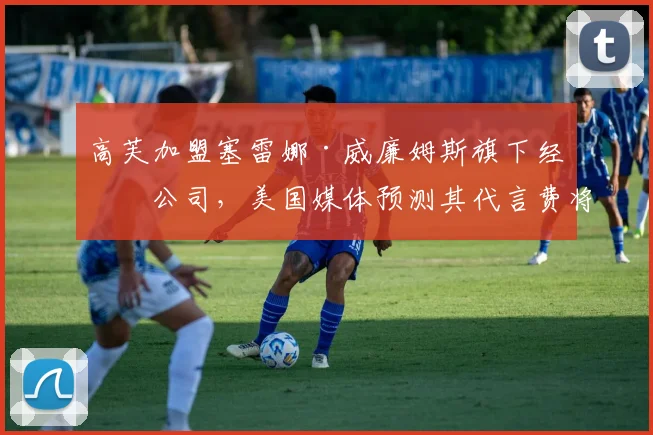 高芙加盟塞雷娜·威廉姆斯旗下经纪公司，美国媒体预测其代言费将翻倍