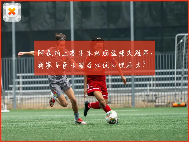 阿森纳上赛季末轮崩盘痛失冠军，新赛季萨卡能否扛住心理压力？