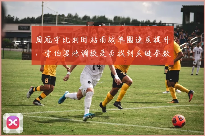 周冠宇比利时站雨战单圈速度提升，索伯湿地调校是否找到关键参数？