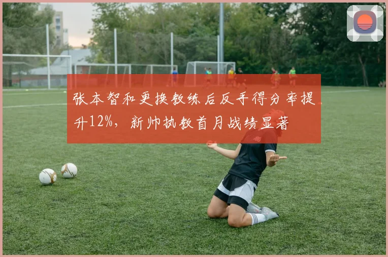 张本智和更换教练后反手得分率提升12%，新帅执教首月战绩显著