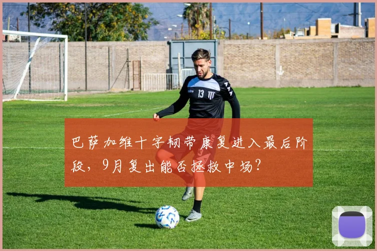 巴萨加维十字韧带康复进入最后阶段，9月复出能否拯救中场？